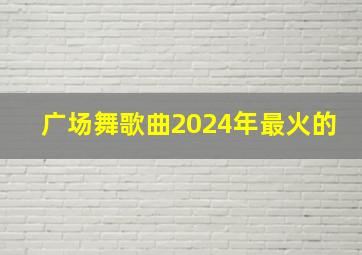 广场舞歌曲2024年最火的