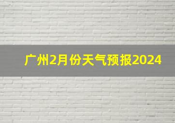 广州2月份天气预报2024