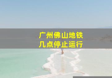 广州佛山地铁几点停止运行