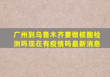 广州到乌鲁木齐要做核酸检测吗现在有疫情吗最新消息