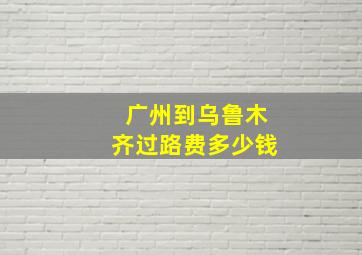 广州到乌鲁木齐过路费多少钱