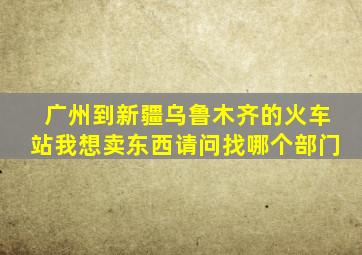 广州到新疆乌鲁木齐的火车站我想卖东西请问找哪个部门