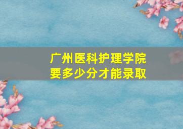 广州医科护理学院要多少分才能录取