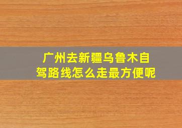 广州去新疆乌鲁木自驾路线怎么走最方便呢