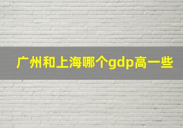 广州和上海哪个gdp高一些