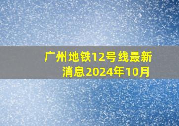 广州地铁12号线最新消息2024年10月