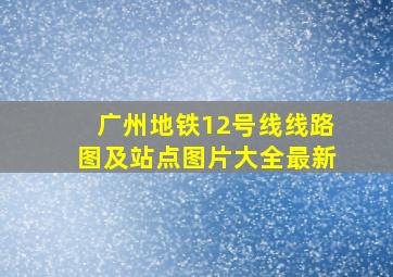 广州地铁12号线线路图及站点图片大全最新