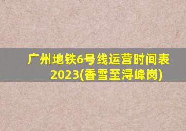 广州地铁6号线运营时间表2023(香雪至浔峰岗)