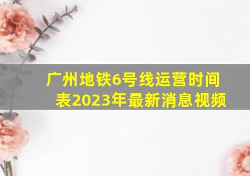 广州地铁6号线运营时间表2023年最新消息视频