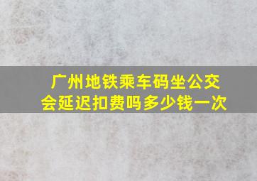 广州地铁乘车码坐公交会延迟扣费吗多少钱一次