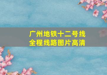 广州地铁十二号线全程线路图片高清