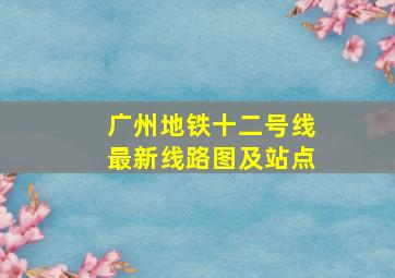 广州地铁十二号线最新线路图及站点