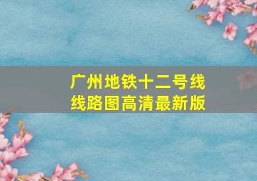 广州地铁十二号线线路图高清最新版