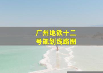 广州地铁十二号规划线路图