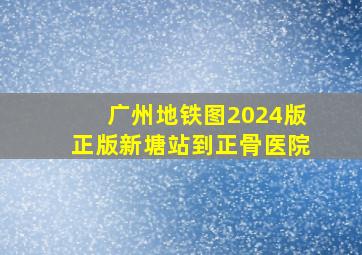 广州地铁图2024版正版新塘站到正骨医院