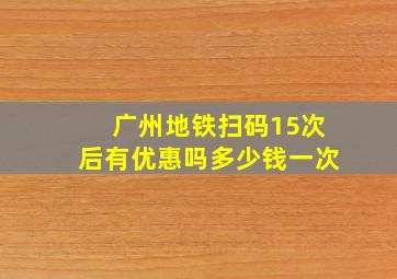 广州地铁扫码15次后有优惠吗多少钱一次