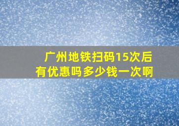 广州地铁扫码15次后有优惠吗多少钱一次啊