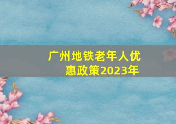 广州地铁老年人优惠政策2023年