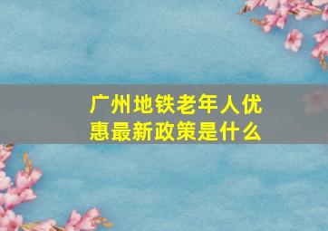 广州地铁老年人优惠最新政策是什么