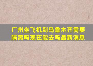 广州坐飞机到乌鲁木齐需要隔离吗现在能去吗最新消息