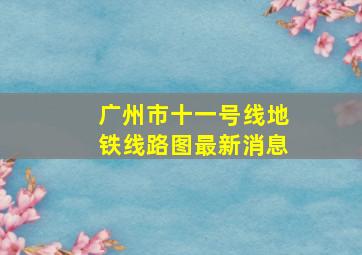 广州市十一号线地铁线路图最新消息