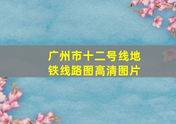 广州市十二号线地铁线路图高清图片