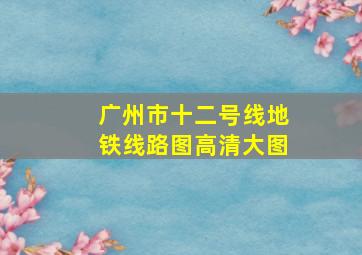 广州市十二号线地铁线路图高清大图