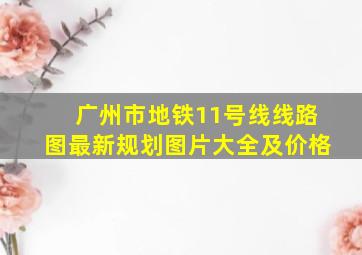 广州市地铁11号线线路图最新规划图片大全及价格