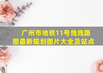 广州市地铁11号线线路图最新规划图片大全及站点