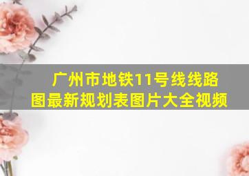 广州市地铁11号线线路图最新规划表图片大全视频