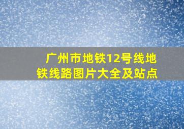 广州市地铁12号线地铁线路图片大全及站点