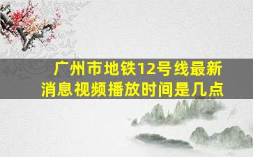 广州市地铁12号线最新消息视频播放时间是几点