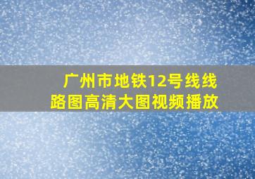 广州市地铁12号线线路图高清大图视频播放