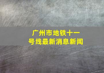 广州市地铁十一号线最新消息新闻