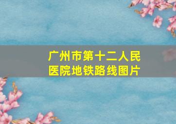 广州市第十二人民医院地铁路线图片