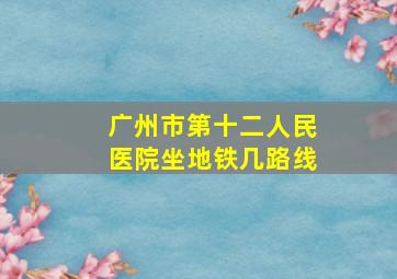 广州市第十二人民医院坐地铁几路线