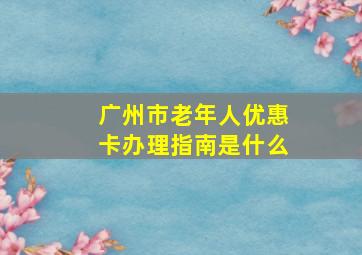 广州市老年人优惠卡办理指南是什么