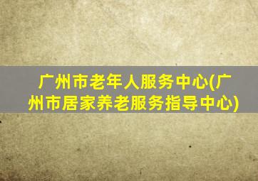 广州市老年人服务中心(广州市居家养老服务指导中心)