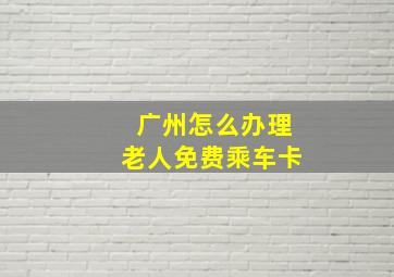 广州怎么办理老人免费乘车卡