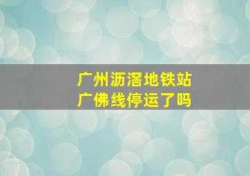 广州沥滘地铁站广佛线停运了吗