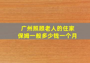 广州照顾老人的住家保姆一般多少钱一个月