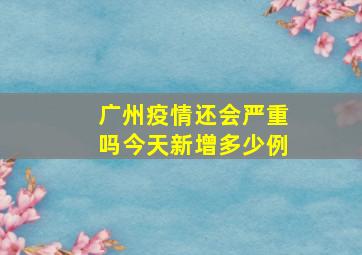 广州疫情还会严重吗今天新增多少例