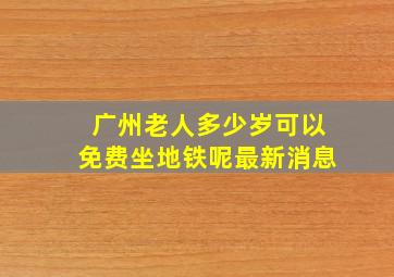 广州老人多少岁可以免费坐地铁呢最新消息