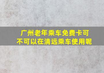 广州老年乘车免费卡可不可以在清远乘车使用呢