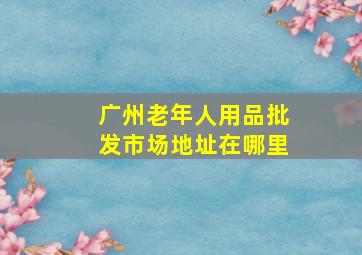 广州老年人用品批发市场地址在哪里