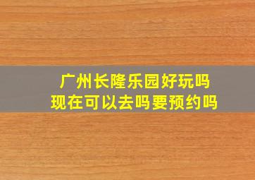 广州长隆乐园好玩吗现在可以去吗要预约吗