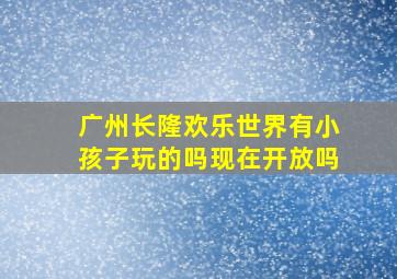 广州长隆欢乐世界有小孩子玩的吗现在开放吗