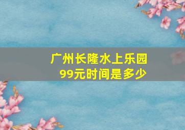 广州长隆水上乐园99元时间是多少