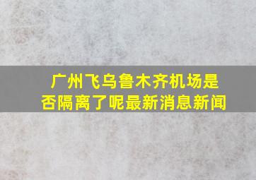 广州飞乌鲁木齐机场是否隔离了呢最新消息新闻