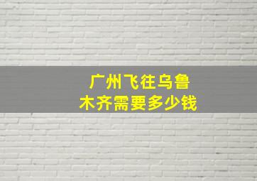 广州飞往乌鲁木齐需要多少钱